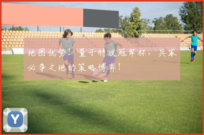 地图优势！量子特攻冠军杯，兵家必争之地的策略博弈！