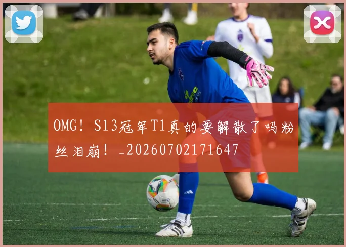 OMG！S13冠军T1真的要解散了吗粉丝泪崩！_20260702171647