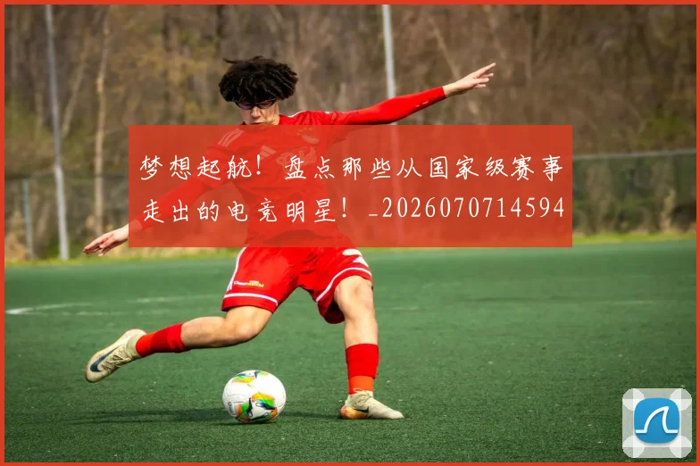 梦想起航!盘点那些从国家级赛事走出的电竞明星!_20260707145948