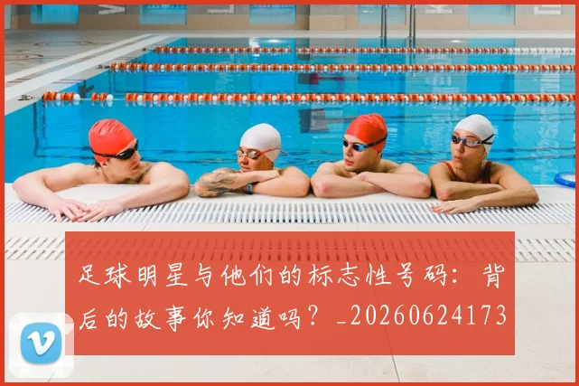 足球明星与他们的标志性号码：背后的故事你知道吗？_20260624173118