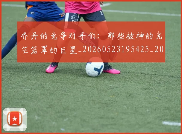 乔丹的竞争对手们：那些被神的光芒笼罩的巨星_20260523195425_20260703210449