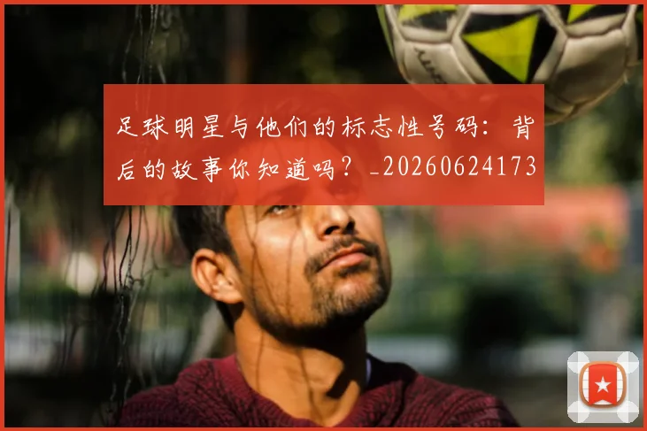 足球明星与他们的标志性号码：背后的故事你知道吗？_20260624173118