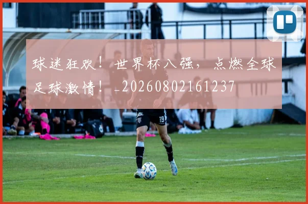 球迷狂欢!世界杯八强,点燃全球足球激情!_20260802161237