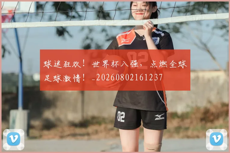球迷狂欢！世界杯八强，点燃全球足球激情！_20260802161237