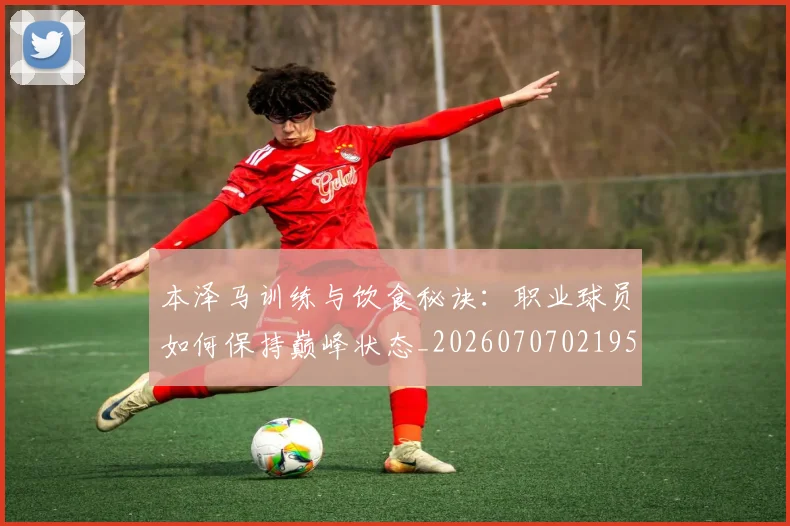 本泽马训练与饮食秘诀：职业球员如何保持巅峰状态_20260707021953_20260731174555
