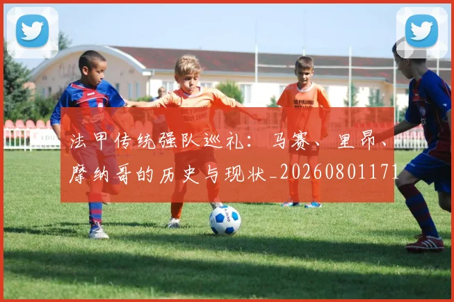 法甲传统强队巡礼：马赛、里昂、摩纳哥的历史与现状_20260801171404