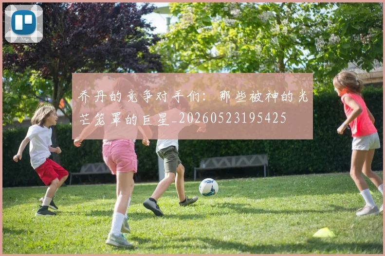 乔丹的竞争对手们：那些被神的光芒笼罩的巨星_20260523195425