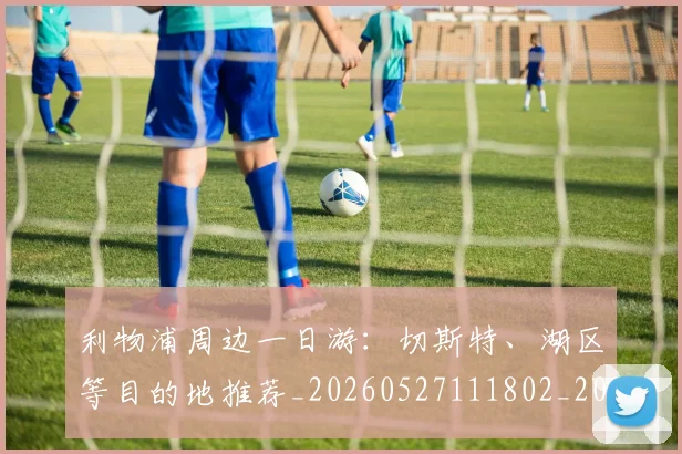 利物浦周边一日游：切斯特、湖区等目的地推荐_20260527111802_20260703220109