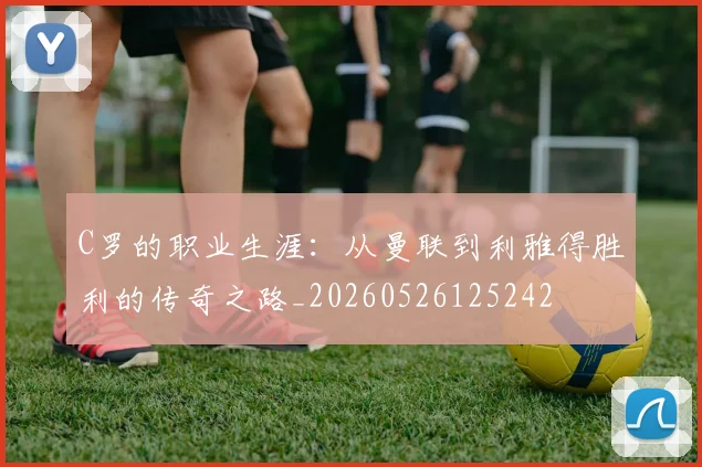 C罗的职业生涯：从曼联到利雅得胜利的传奇之路_20260526125242