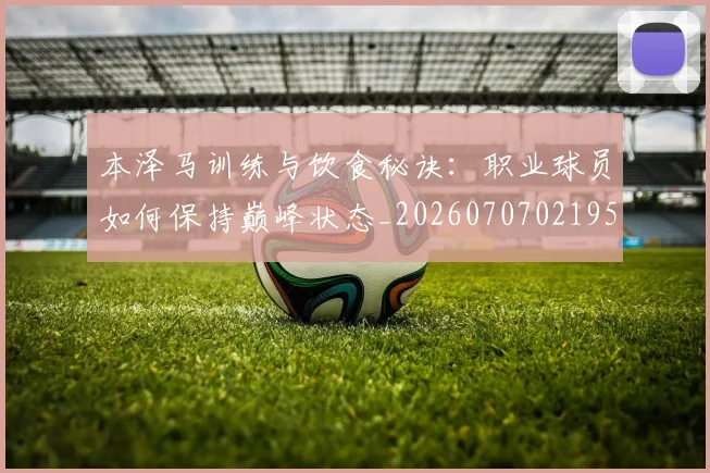 本泽马训练与饮食秘诀:职业球员如何保持巅峰状态_20260707021953_20260731174555